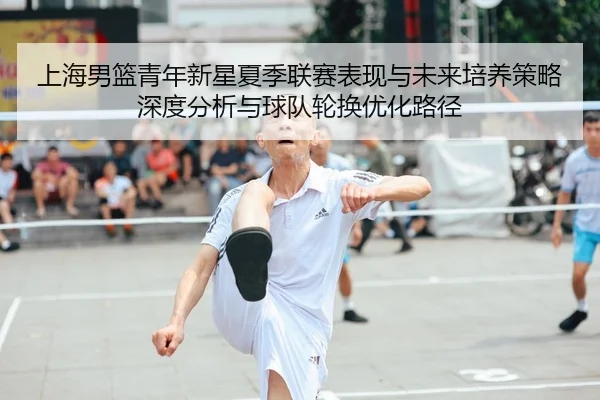 上海男篮青年新星夏季联赛表现与未来培养策略深度分析与球队轮换优化路径